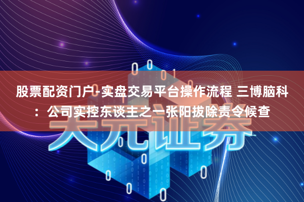 股票配资门户-实盘交易平台操作流程 三博脑科：公司实控东谈主之一张阳拔除责令候查