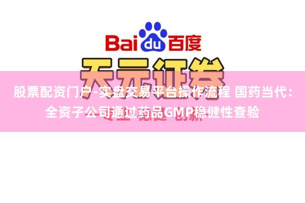 股票配资门户-实盘交易平台操作流程 国药当代：全资子公司通过药品GMP稳健性查验