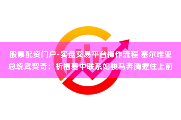 股票配资门户-实盘交易平台操作流程 塞尔维亚总统武契奇：祈福塞中联系如骏马奔腾握住上前