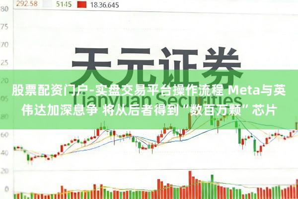股票配资门户-实盘交易平台操作流程 Meta与英伟达加深息争 将从后者得到“数百万颗”芯片