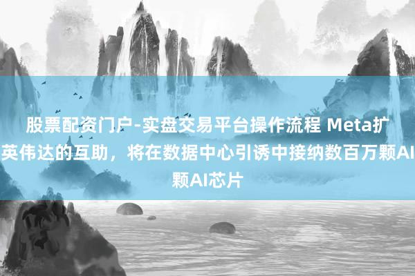 股票配资门户-实盘交易平台操作流程 Meta扩大与英伟达的互助，将在数据中心引诱中接纳数百万颗AI芯片