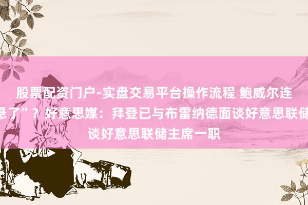 股票配资门户-实盘交易平台操作流程 鲍威尔连任“确切悬了”？好意思媒：拜登已与布雷纳德面谈好意思联储主席一职