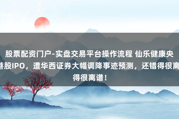 股票配资门户-实盘交易平台操作流程 仙乐健康央求港股IPO，遭华西证券大幅调降事迹预测，还错得很离谱！