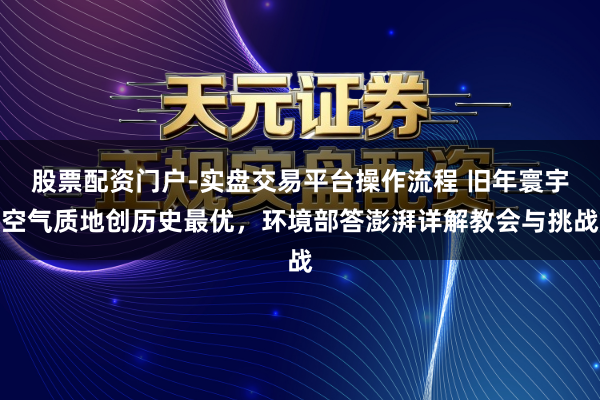 股票配资门户-实盘交易平台操作流程 旧年寰宇空气质地创历史最优，环境部答澎湃详解教会与挑战
