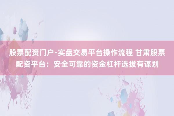 股票配资门户-实盘交易平台操作流程 甘肃股票配资平台：安全可靠的资金杠杆选拔有谋划