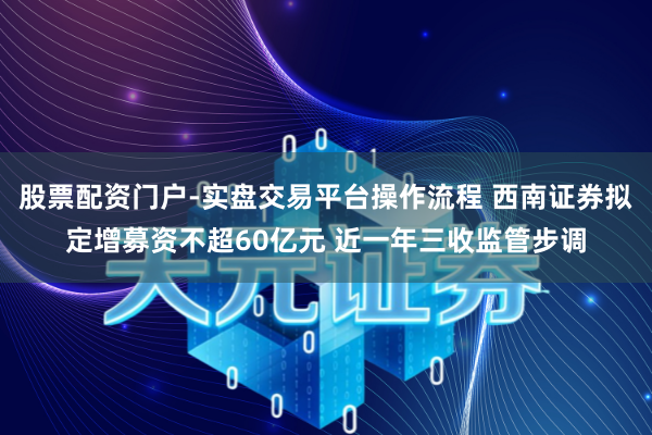 股票配资门户-实盘交易平台操作流程 西南证券拟定增募资不超60亿元 近一年三收监管步调