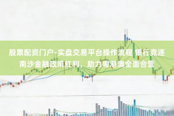 股票配资门户-实盘交易平台操作流程 银行竞逐南沙金融政策红利，助力粤港澳全面合营