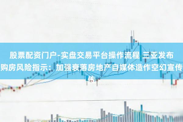 股票配资门户-实盘交易平台操作流程 三亚发布购房风险指示：加强衰落房地产自媒体造作空幻宣传