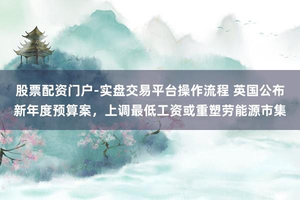 股票配资门户-实盘交易平台操作流程 英国公布新年度预算案,上调最低工资或重塑劳能源市集