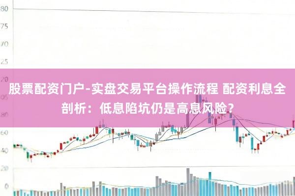 股票配资门户-实盘交易平台操作流程 配资利息全剖析:低息陷坑仍是高息风险?
