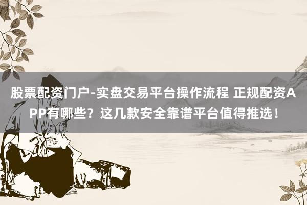 股票配资门户-实盘交易平台操作流程 正规配资APP有哪些？这几款安全靠谱平台值得推选！