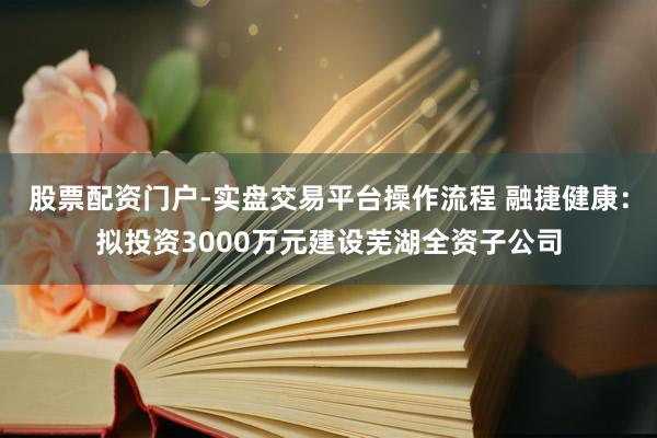 股票配资门户-实盘交易平台操作流程 融捷健康：拟投资3000万元建设芜湖全资子公司