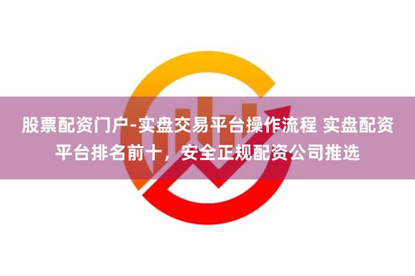 股票配资门户-实盘交易平台操作流程 实盘配资平台排名前十,安全正规配资公司推选