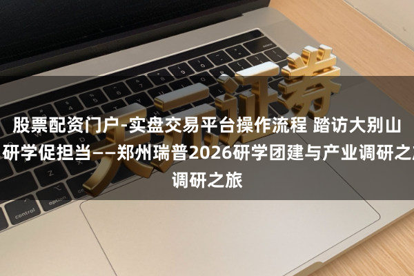 股票配资门户-实盘交易平台操作流程 踏访大别山，研学促担当——郑州瑞普2026研学团建与产业调研之旅
