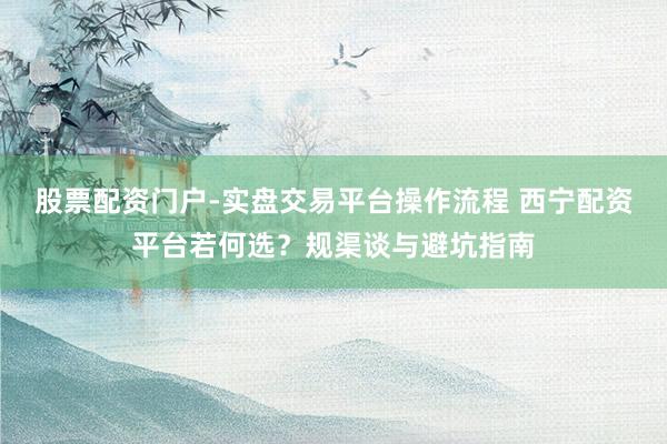 股票配资门户-实盘交易平台操作流程 西宁配资平台若何选？规渠谈与避坑指南
