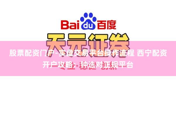 股票配资门户-实盘交易平台操作流程 西宁配资开户攻略：钟选对正规平台