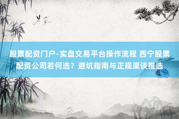 股票配资门户-实盘交易平台操作流程 西宁股票配资公司若何选？避坑指南与正规渠谈推选
