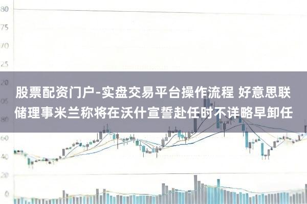 股票配资门户-实盘交易平台操作流程 好意思联储理事米兰称将在沃什宣誓赴任时不详略早卸任