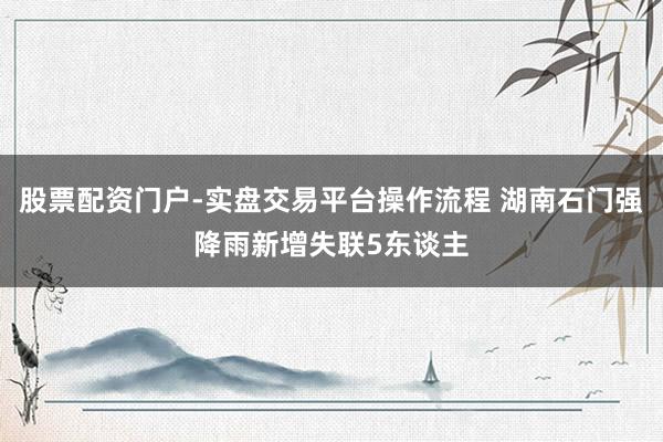 股票配资门户-实盘交易平台操作流程 湖南石门强降雨新增失联5东谈主