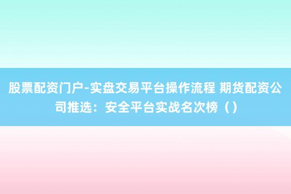 股票配资门户-实盘交易平台操作流程 期货配资公司推选：安全平台实战名次榜（）