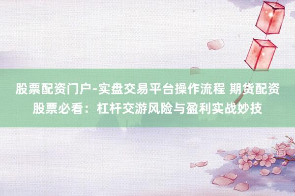股票配资门户-实盘交易平台操作流程 期货配资股票必看：杠杆交游风险与盈利实战妙技