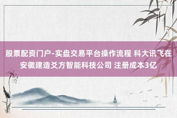 股票配资门户-实盘交易平台操作流程 科大讯飞在安徽建造爻方智能科技公司 注册成本3亿