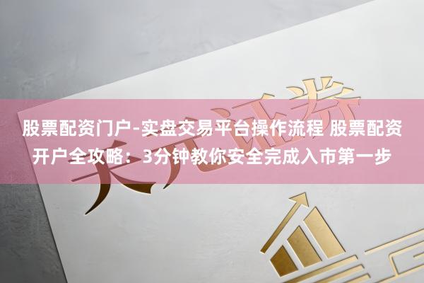 股票配资门户-实盘交易平台操作流程 股票配资开户全攻略：3分钟教你安全完成入市第一步