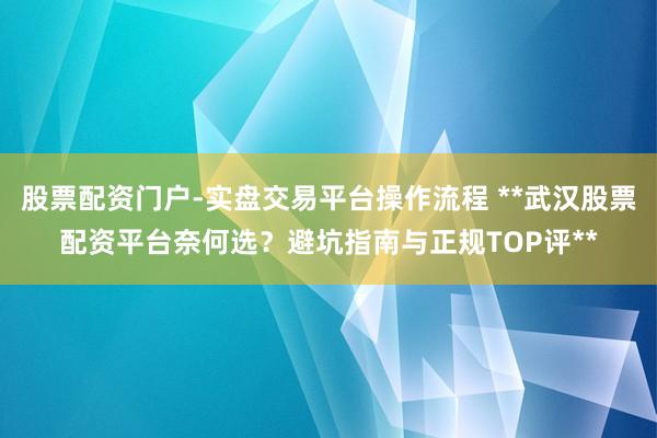 股票配资门户-实盘交易平台操作流程 **武汉股票配资平台奈何选？避坑指南与正规TOP评**