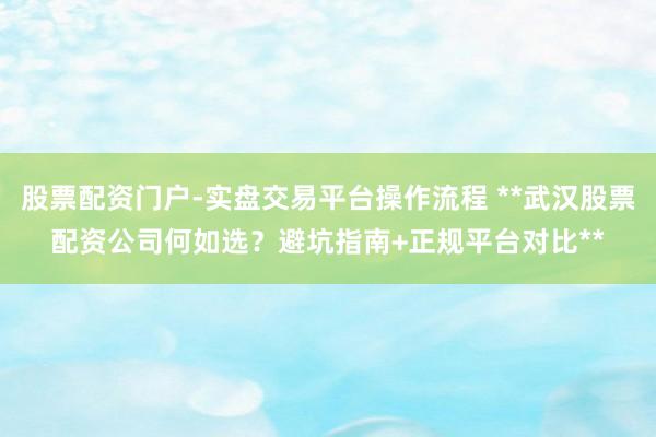 股票配资门户-实盘交易平台操作流程 **武汉股票配资公司何如选？避坑指南+正规平台对比**