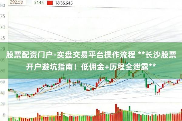 股票配资门户-实盘交易平台操作流程 **长沙股票开户避坑指南！低佣金+历程全泄露**