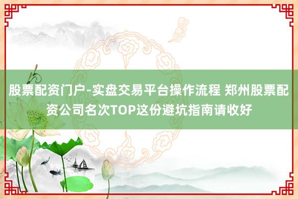 股票配资门户-实盘交易平台操作流程 郑州股票配资公司名次TOP这份避坑指南请收好
