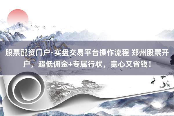 股票配资门户-实盘交易平台操作流程 郑州股票开户，超低佣金+专属行状，宽心又省钱！