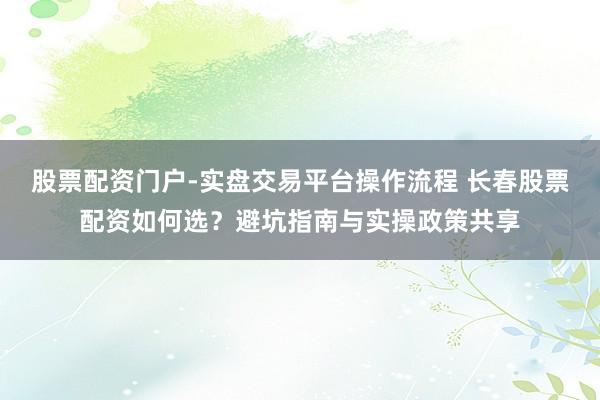 股票配资门户-实盘交易平台操作流程 长春股票配资如何选？避坑指南与实操政策共享