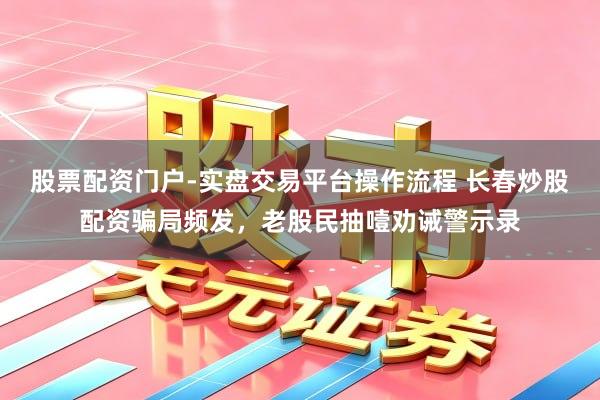 股票配资门户-实盘交易平台操作流程 长春炒股配资骗局频发，老股民抽噎劝诫警示录