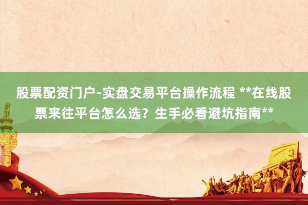 股票配资门户-实盘交易平台操作流程 **在线股票来往平台怎么选？生手必看避坑指南**