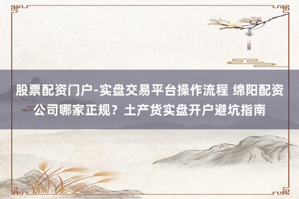 股票配资门户-实盘交易平台操作流程 绵阳配资公司哪家正规？土产货实盘开户避坑指南