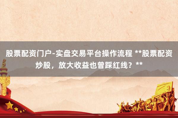 股票配资门户-实盘交易平台操作流程 **股票配资炒股，放大收益也曾踩红线？**