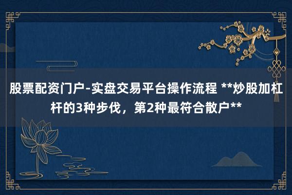 股票配资门户-实盘交易平台操作流程 **炒股加杠杆的3种步伐，第2种最符合散户**